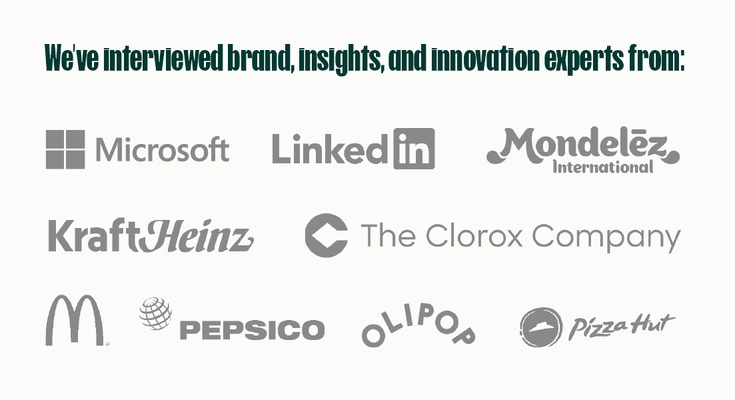 We’ve interviewed brand, insights, and innovation experts from: Microsoft, LinkedIn, Mondelez International, KraftHeinz, The Clorox Company, McDonald's, PepsiCo, Olipop, Pizza Hut