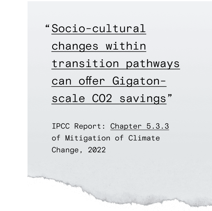 "Socio-cultural changes within transition pathways can offer Gigaton-scale CO2 savings." quoted from IPCC Report Chapter 5.3.3 of Mitigation of Climate Change, 2022.