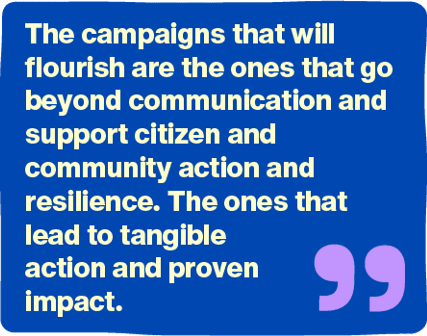 The campaigns that will flourish are the ones that go beyond communication and support citizen and community action and resilience. The ones that lead to tangible action and proven impact.