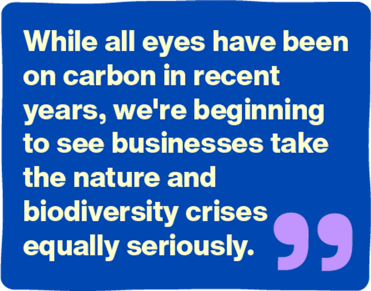 While all eyes have been on carbon in recent years, we're beginning to see businesses take the nature and biodiversity crises equally seriously.