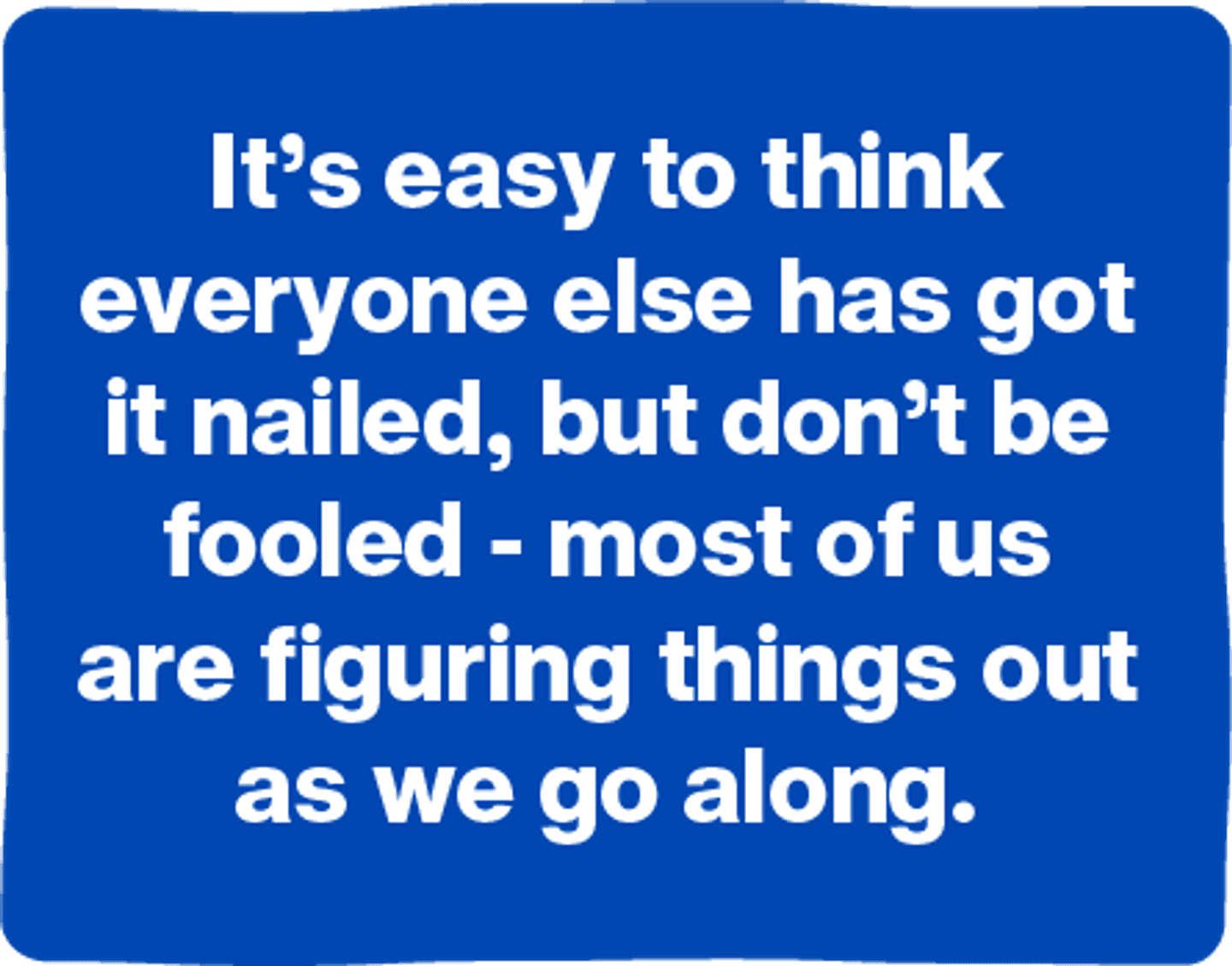 It's easy to think everyone else has got it nailed, but don't be fooled - most of us are figuring things out as we go along.