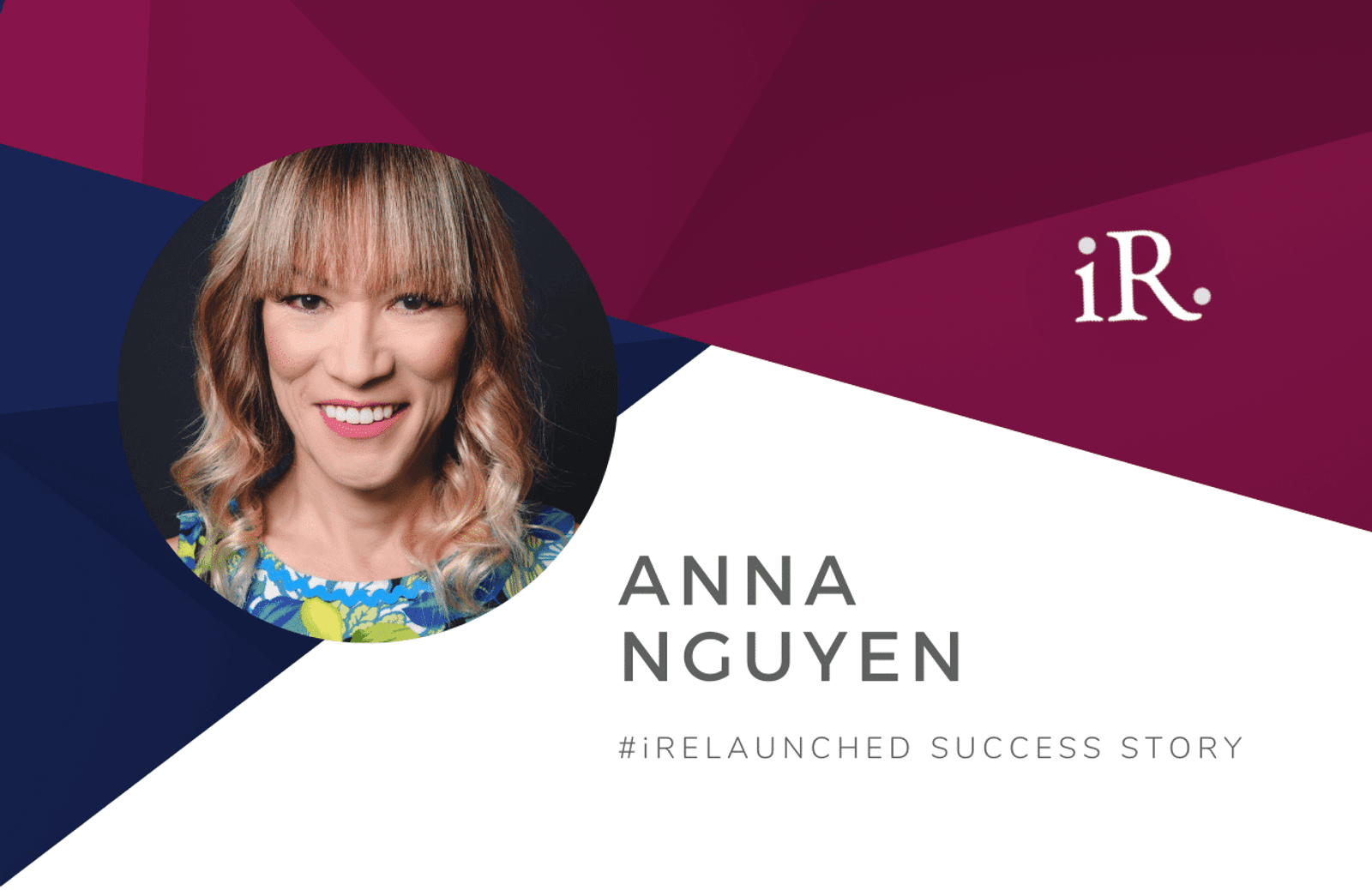 Anna Nguyen's headshot and the text #iRelaunched Success Story along with the iRelaunch logo.  A navy and maroon geometric textured background intersect behind Anna's headshot.