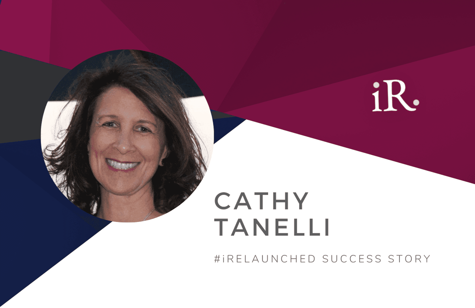 Cathy Tanelli's headshot and the text #iRelaunched Success Story along with the iRelaunch logo.  A navy and maroon geometric textured background intersect behind Cathy's headshot.
