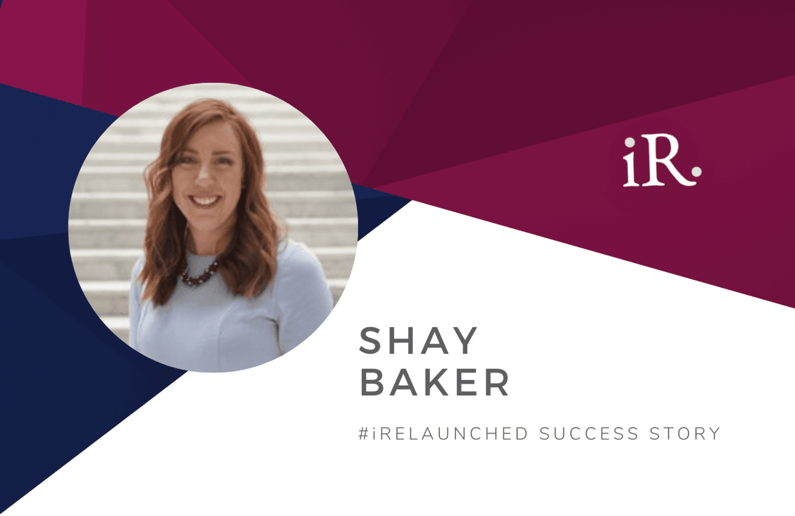 Shay Baker's headshot and the text #iRelaunched Success Story along with the iRelaunch logo.  A navy and maroon geometric textured background intersect behind Shay's headshot.