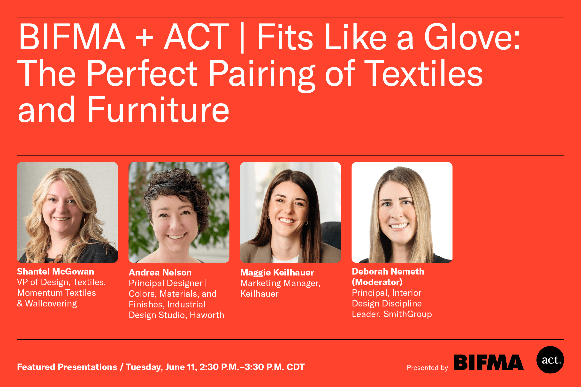 BIFMA + ACT | Fits Like a Glove: The Perfect Pairing of Textiles and Furniture - Shantel McGowan, VP of Design, Textiles, Momentum Textiles & Wallcovering - Andrea Nelson, Principal Designer | Colors, Materials, and Finishes, Industrial Design Studio, Haworth - Maggie Keilhauer, Marketing Manager, Keilhauer - Deborah Nemeth (Moderator), Principal, Interior Design Discipline Leader, SmithGroup - Featured Presentations / Tuesday, June 11, 2:30 p.m. - 3:30 p.m. CDT - Presented by BIFMA, ACT