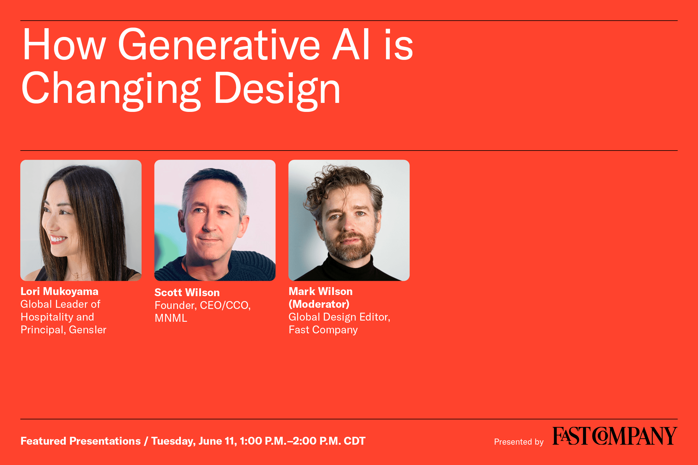 How Generative AI is Changing Design - Lori Mukoyama, Global leader of Hospitality and Principal, Gensler - Scott Wilson, Founder, CEO/CCO, MNML - Mark Wilson (Moderator), Global Design Editor, Fast Company - Featured Presentations / Tuesday, June 11, 1:00 p.m. - 2:00 p.m. CDT - Presented by Fast Company
