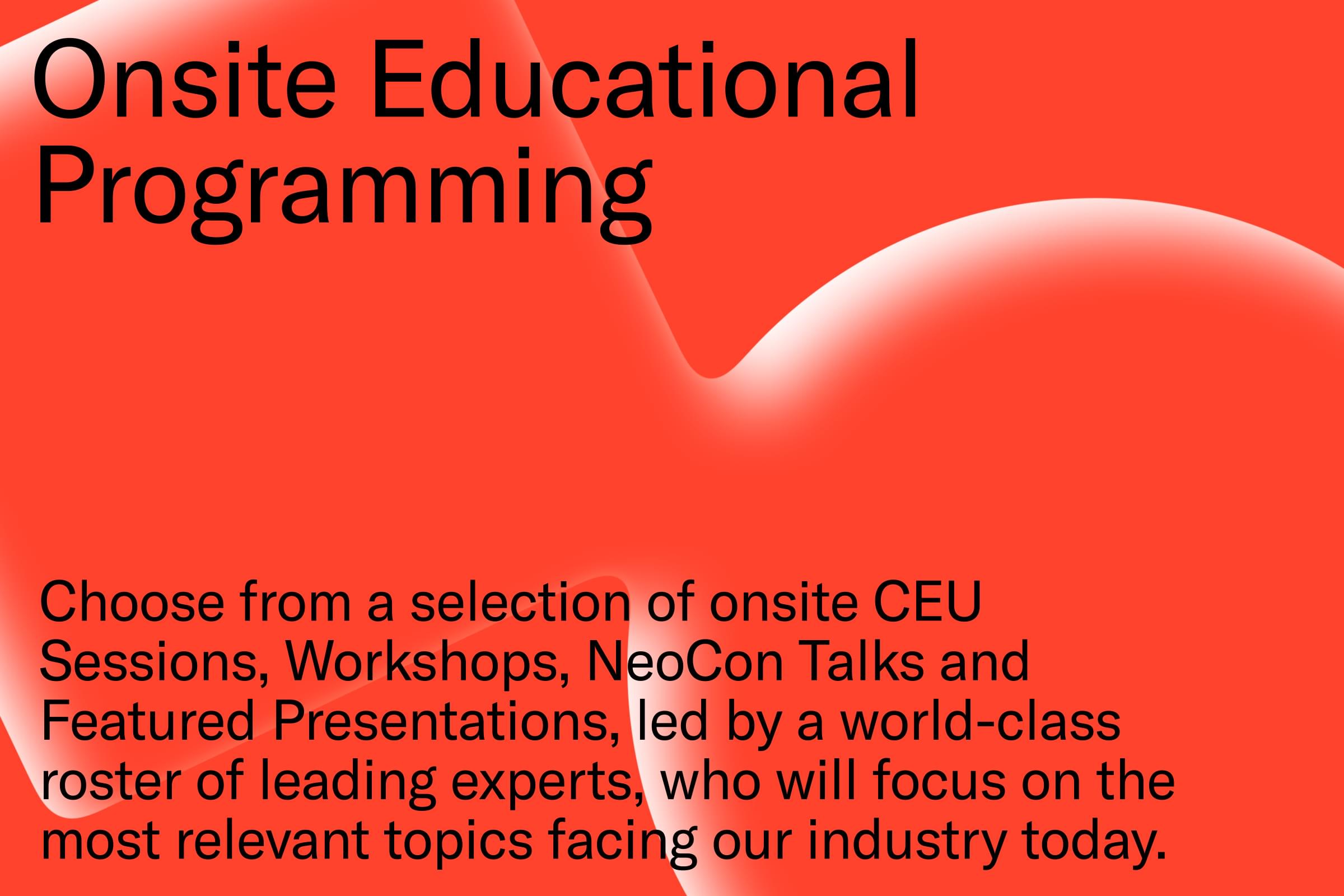 Onsite Educational Programming - Choose from a selection of onsite CEU Sessions, Workshops, NeoCon Talks and Featured Presentations, led by a world-class roster of leading experts, who will focus on the most relevant topics facing our industry today.