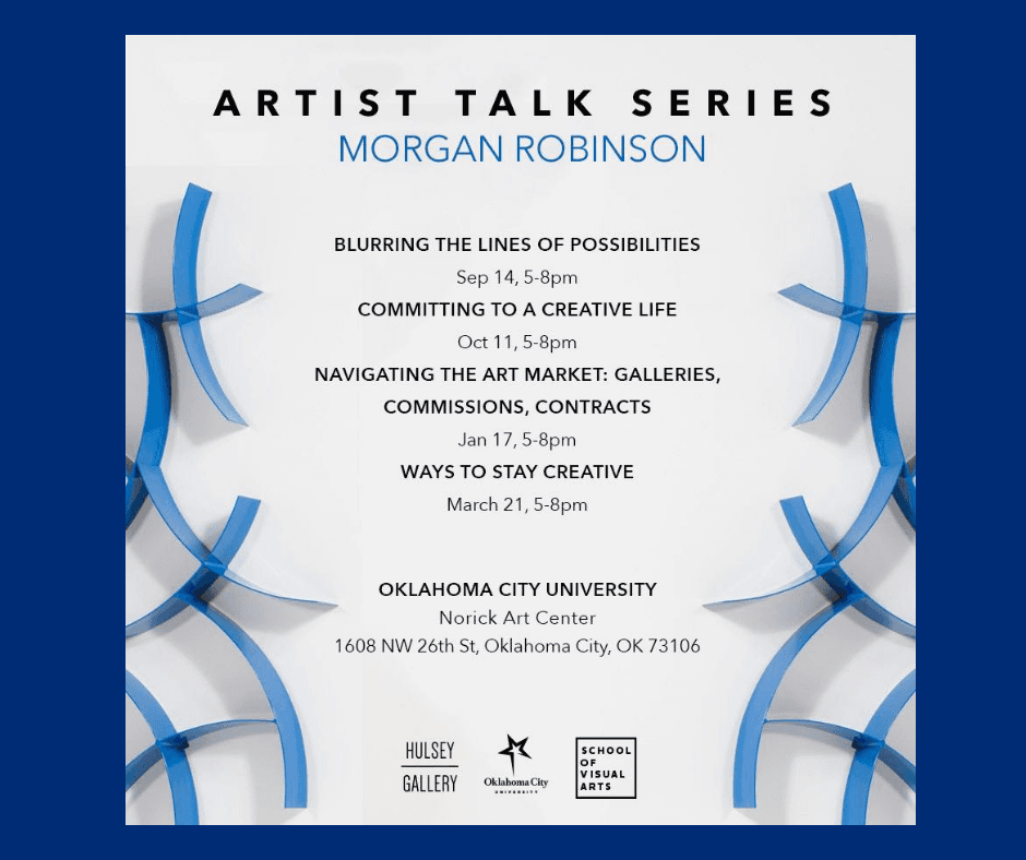 Artist Talk Series Morgan Robinson Blurring The Lines of Possibilities Sep 14, 5-8pm Committing to a Creative Life Oct 11, 5-8pm Navigating the Art Market: Galleries, Commissions, Contracts Jan 17, 5-8pm Ways to Stay Creative March 21, 5-8pm Oklahoma City University Norick Art Center 1608 NW 26th St. Oklahoma City, OK 73106 Artist Talk Series Morgan Robinson Blurring The Lines of Possibilities Sep 14, 5-8pm Committing to a Creative Life Oct 11, 5-8pm Navigating the Art Market: Galleries, Commissions, Contracts Jan 17, 5-8pm Ways to Stay Creative March 21, 5-8pm Oklahoma City University Norick Art Center 1608 NW 26th St. Oklahoma City, OK 73106