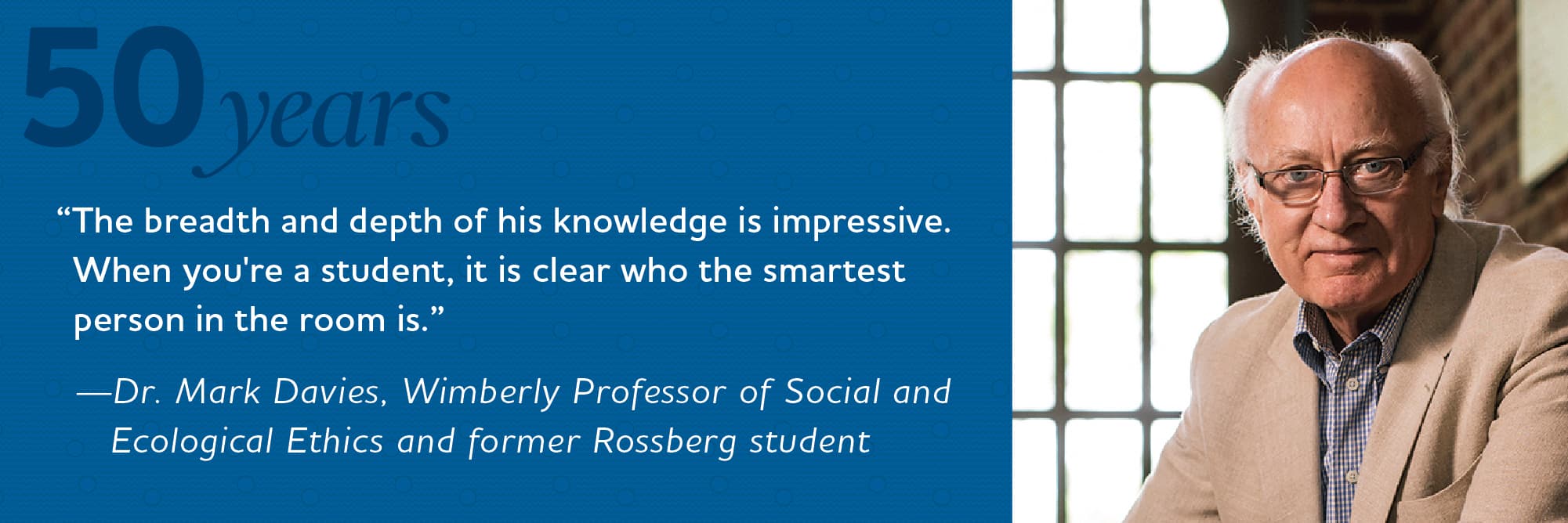 The breadth and depth of his knowledge is impressive. When you’re a student, it is clear who the smartest person in the room is. Dr. Mark Davies, Wimberly Professor of Social and Ecological Ethics and former Rossberg student. The breadth and depth of his knowledge is impressive. When you’re a student, it is clear who the smartest person in the room is. Dr. Mark Davies, Wimberly Professor of Social and Ecological Ethics and former Rossberg student.