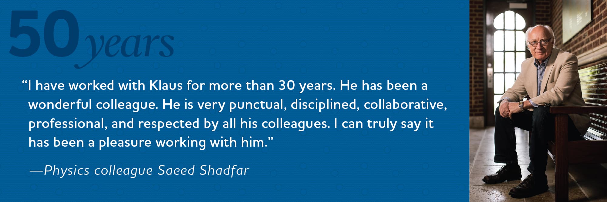 I have worked with Klaus for more than 30 years. He has been a wonderful colleague. He is very punctual, disciplines, collaborative, professional, and respected by all his colleagues. I can truly say it has been a pleasure working with him. Physics colleague Saedd Shadfar I have worked with Klaus for more than 30 years. He has been a wonderful colleague. He is very punctual, disciplines, collaborative, professional, and respected by all his colleagues. I can truly say it has been a pleasure working with him. Physics colleague Saedd Shadfar