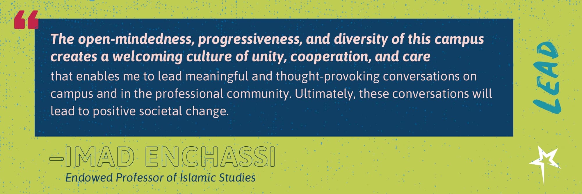 Lead: “The open-mindedness, progressiveness, and diversity of this campus creates a welcoming culture of unity, cooperation, and care that enables me to lead meaningful and thought-provoking conversations on campus and in the professional community. Ultimately, these conversations will lead to positive societal change.” —Imad Enchassi, Endowed Professor of Islamic Studies