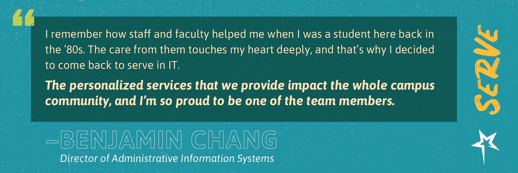 Serve: “I remember how staff and faculty helped me when I was a student here back in the ’80s. The care from them touches my heart deeply, and that’s why I decided to come back to serve in IT. The personalized services that we provide impact the whole campus community, and I’m so proud to be one of the team members.” —Benjamin Chang, Director of Administrative Information Systems