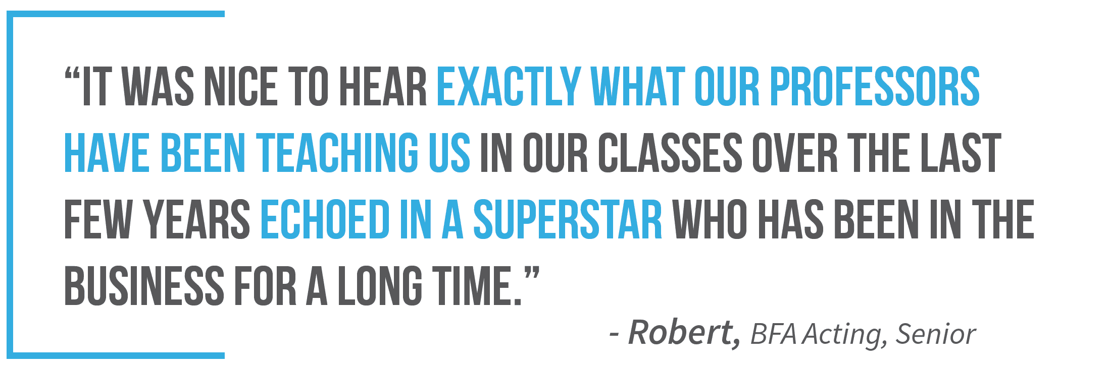 "It was nice to hear exactly what our professors have been teaching us in our classes over the last few years echoed in a superstar who has been in the business for a long time." —Robert, B F A Acting, Senior