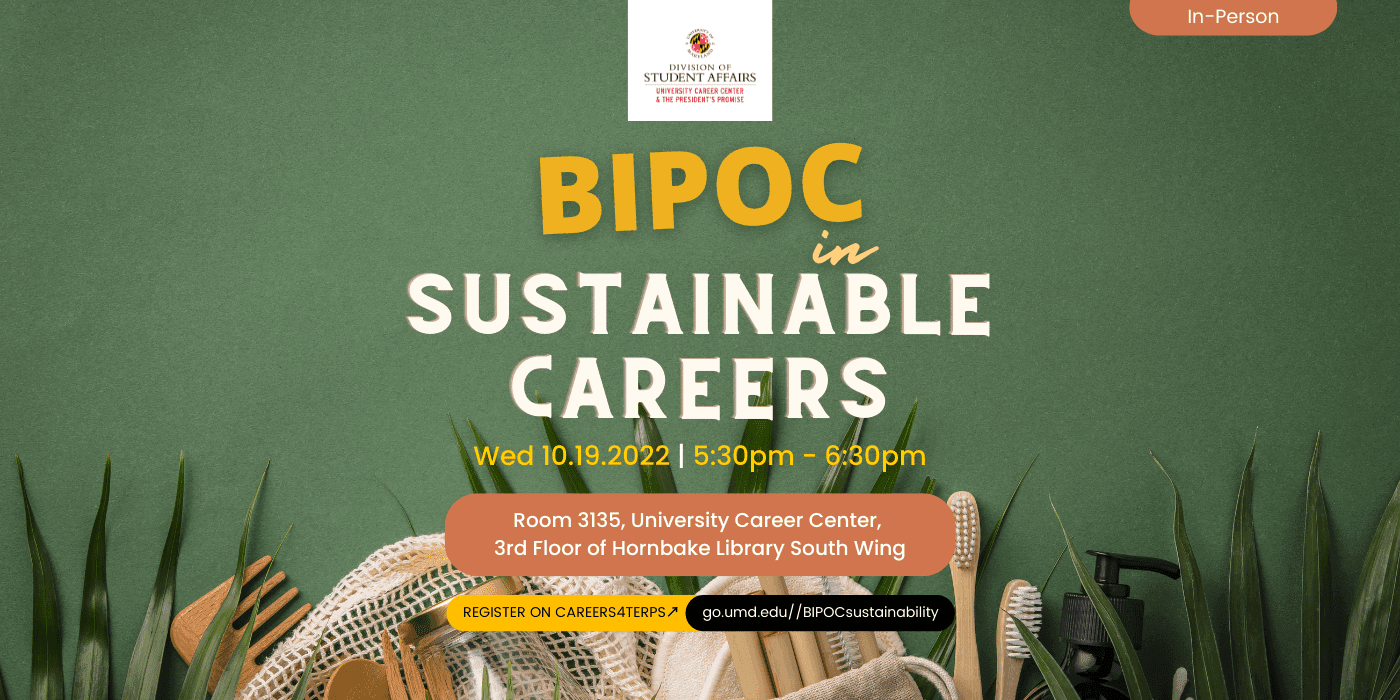 A promotional image for the event, "BIPOC in sustainable careers". The text underneath it includes the time of the event in yellow text, "Wed 10.19.22 | 5:30-6:30". The text underneath that includes the location of the event in white text surrounded by a pink curved rectangle, "Room 3135 University of Maryland Career Center, Hornbake Library 3rd floor south wing". The text underneath that is telling students to register on C4T and provides the link.