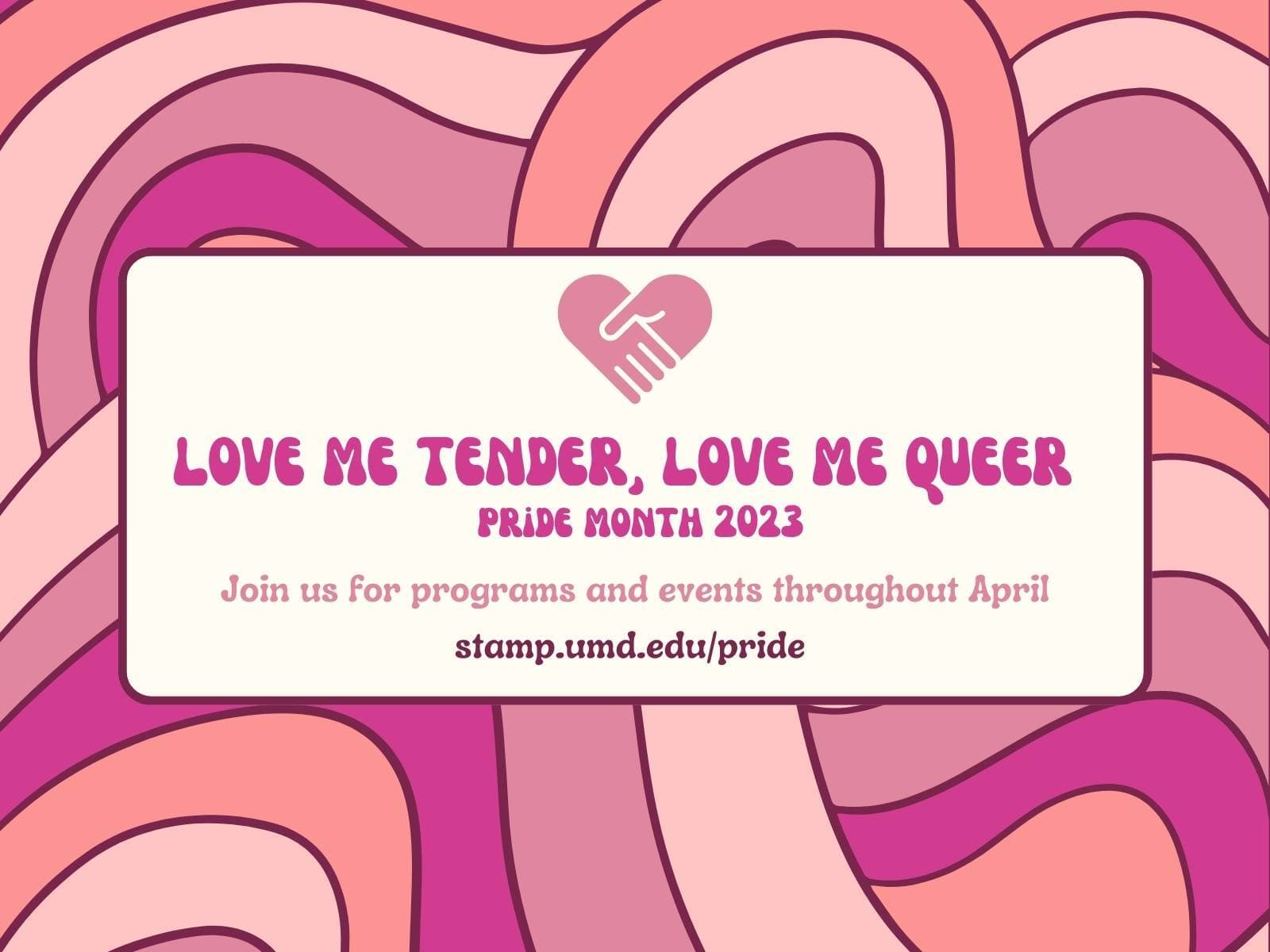 Graphic of abstract overlapping shapes in various shades of pink. There is a white box in the middle of the graphic with an icon of two clasped hands in the shape of a heart. Text reads "Love me Tender, Love me Queer. Pride Month 2023. Join us for programs and events throughout April. stamp.umd.edu/pride."