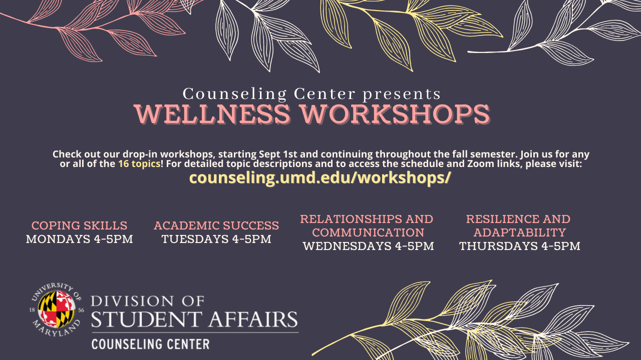Check out our dop-in workshops, starting Sept 1st and continuing throughout the fall semester. Join us for any or all of the 16 topics! For detailed topic descriptions and to access the schedule and Zoom links, please visit: counseling.umd.edu/workshops/