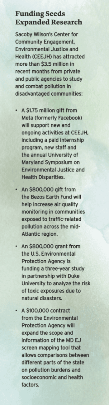 Funding Seeds Expanded Research Sacoby Wilson’s Center for Community Engagement, Environmental Justice and
Health (CEEJH) has attracted more than $3.5 million in recent months from private and public agencies to study and combat pollution in disadvantaged communities.